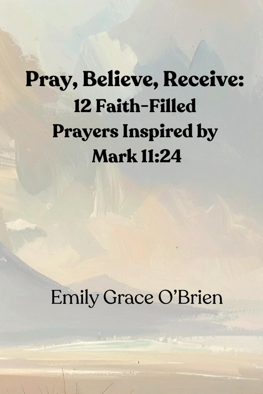 Pray, Believe, Receive: 12 Faith-Filled Prayers Inspired by Mark 11:24: Unlock the Power of Faith-Filled Prayer, Pray with Confidence, Believe Without ... Guide to Activating Faith and Seeing Results