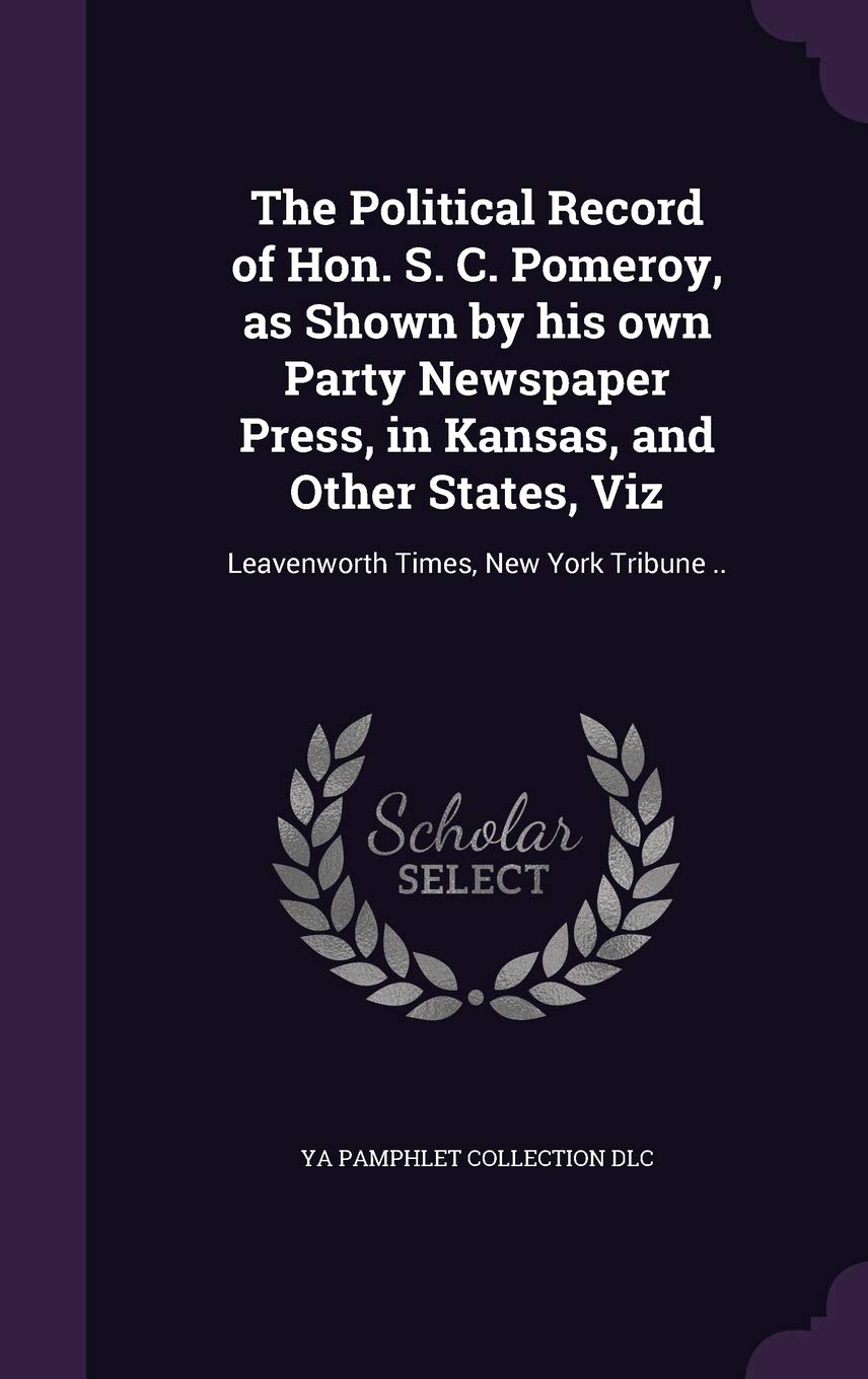 The Political Record of Hon. S. C. Pomeroy, as Shown by his own Party Newspaper Press, in Kansas, and Other States, Viz: Leavenworth Times, New York Tribune ..