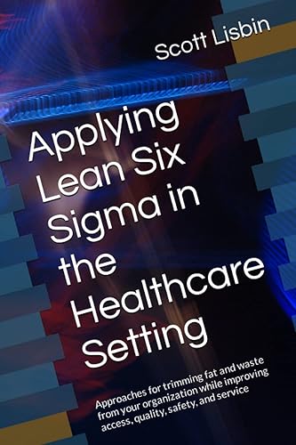 Applying Lean Six Sigma in the Healthcare Setting: Approaches for trimming fat and waste from your organization while improving access, quality, safety, and service