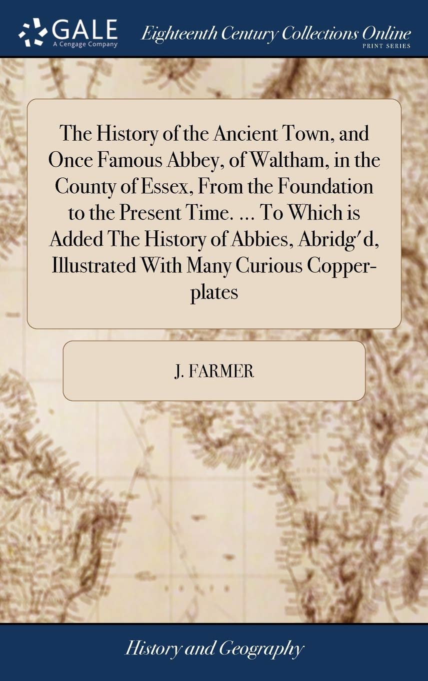 The History of the Ancient Town, and Once Famous Abbey, of Waltham, in the County of Essex, From the Foundation to the Present Time. ... To Which is ... Illustrated With Many Curious Copper-plates