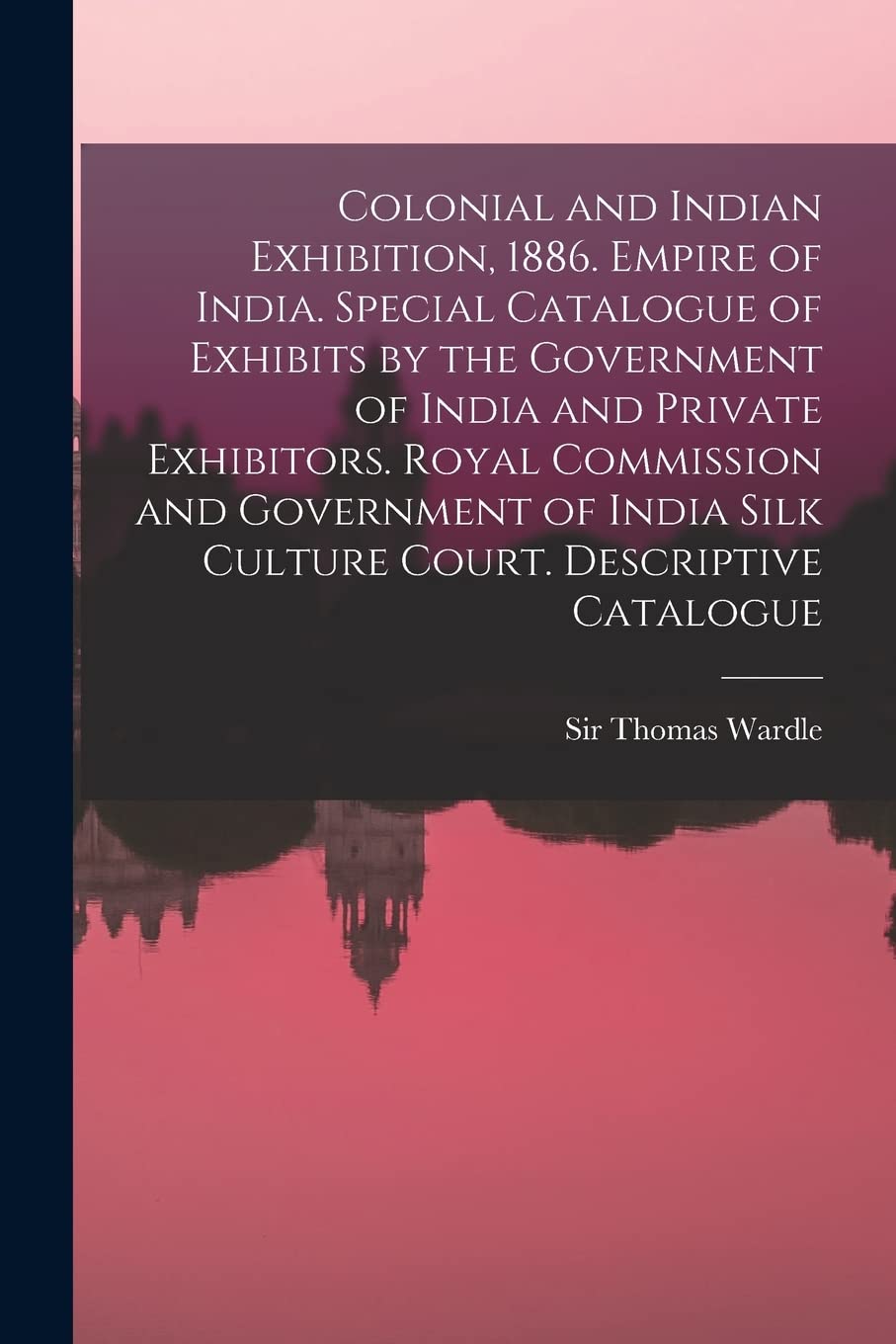 Colonial and Indian Exhibition, 1886. Empire of India. Special Catalogue of Exhibits by the Government of India and Private Exhibitors. Royal ... Silk Culture Court. Descriptive Catalogue
