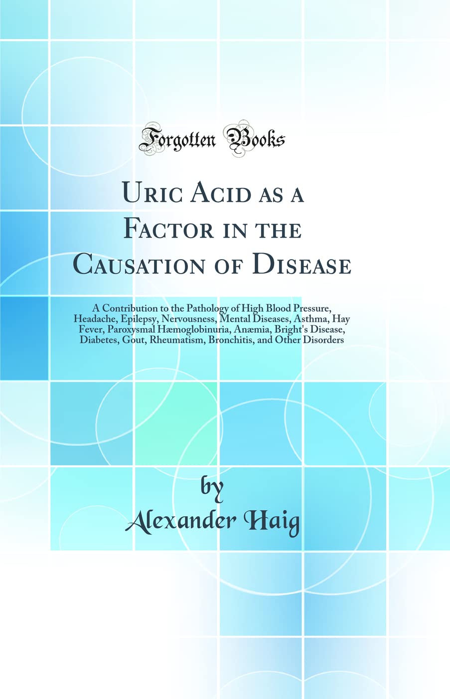 Uric Acid as a Factor in the Causation of Disease: A Contribution to the Pathology of High Blood Pressure, Headache, Epilepsy, Nervousness, Mental ... Bright's Disease, Diabetes, Gout, Rheumati