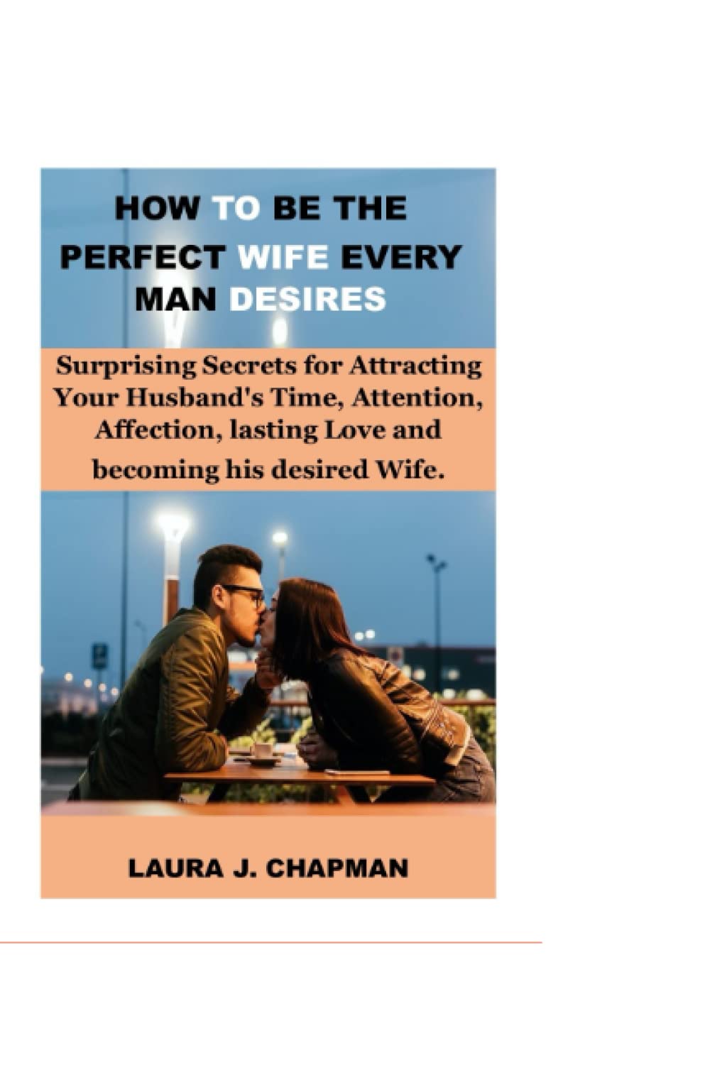 HOW TO BE THE PERFECT WIFE EVERY MAN DESIRE: Surprising Secrets for Attracting Your Husband's Time, Attention, Affection, lasting Love and becoming his desired Wife.