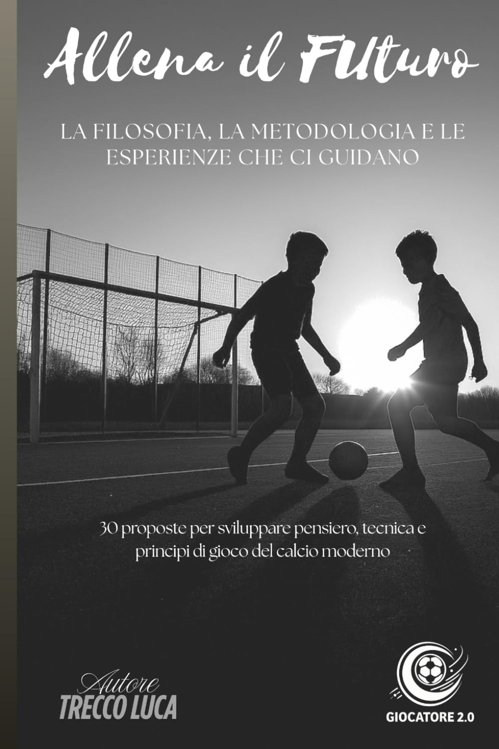 Allena il Futuro: La filosofia, la metodologia e le esperienze che ci guidano. 30 proposte per sviluppare pensiero, tecnica e principi di gioco del calcio moderno.