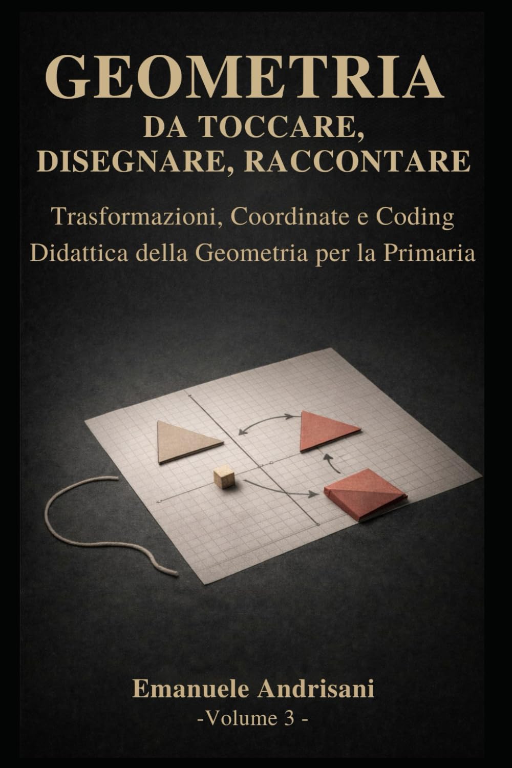 GEOMETRIA DA TOCCARE, DISEGNARE, RACCONTARE. - Vol. 3 -: Trasformazioni, coordinate e coding. Attività con materiali poveri e risorse digitali