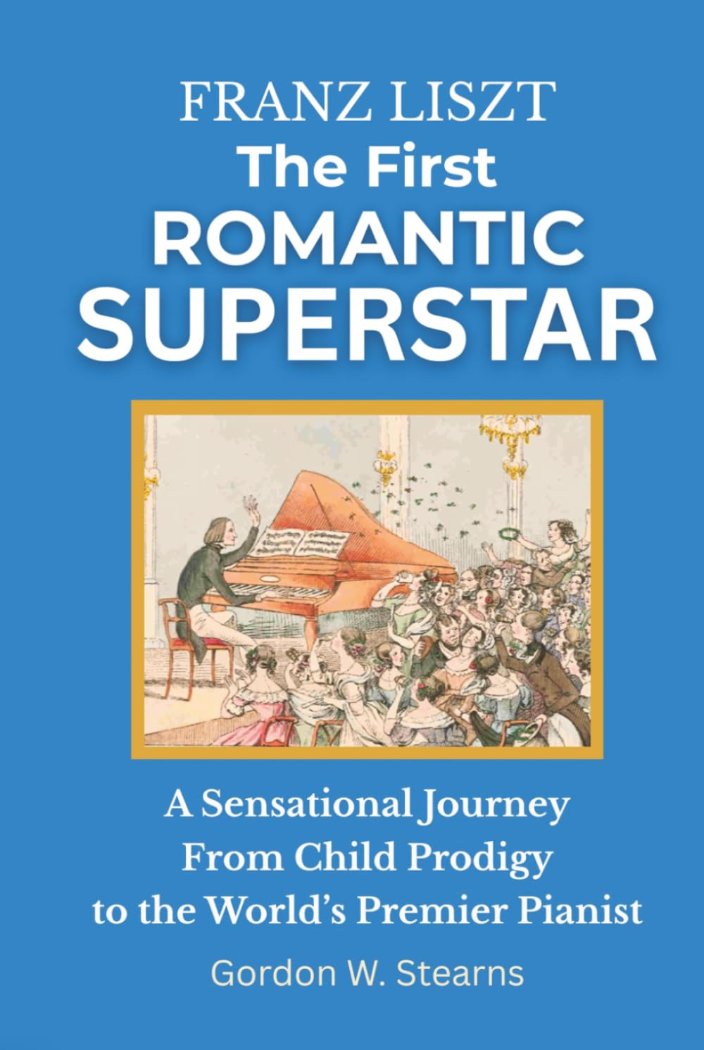 Franz Liszt The First Romantic Superstar: A Sensational Journey From Child Prodigy to the World’s Premier Pianist