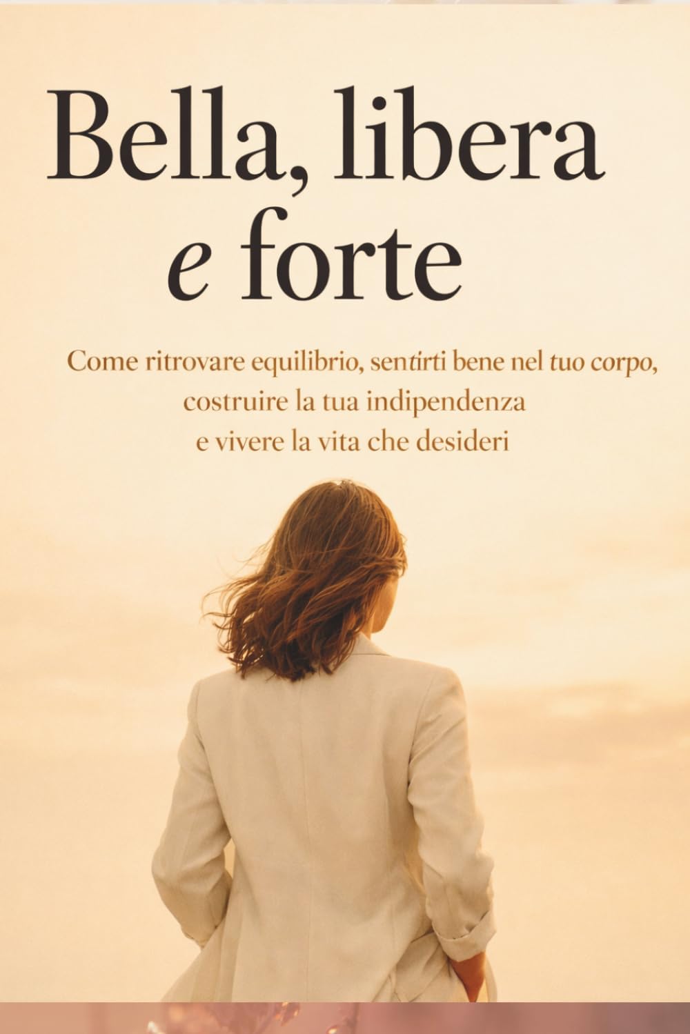 Bella, libera e forte: come ritrovare equilibrio, sentirti bene nel tuo corpo, costruire la tua indipendenza e vivere la vita che desideri