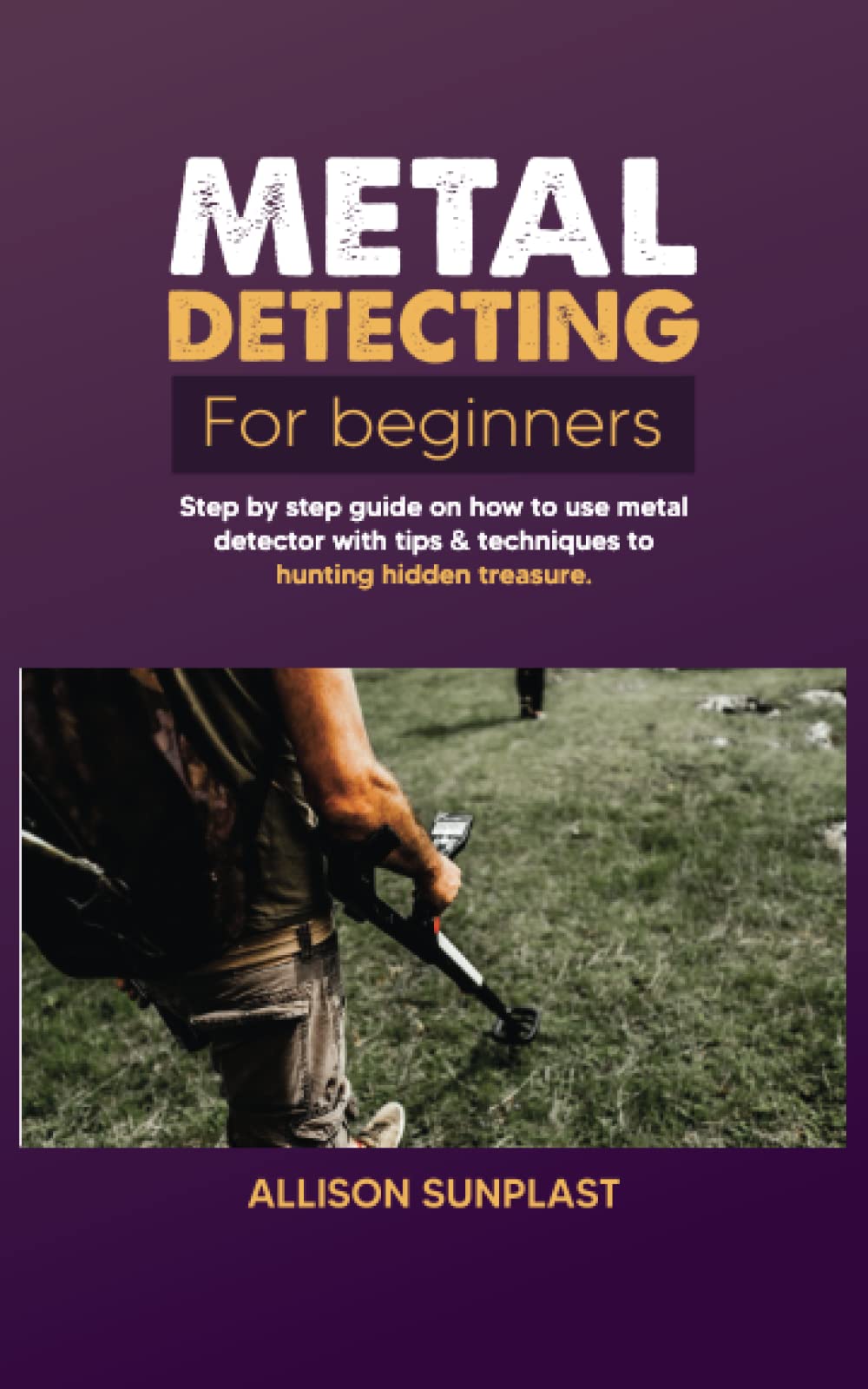 METAL DETECTING FOR BEGINNERS: Step by Step Guide on How to Use Metal Detector with Tips & Techniques to Hunting Hidden Treasure
