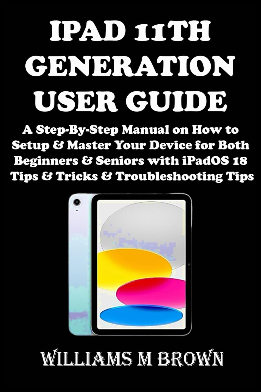 IPAD 11TH GENERATION USER GUIDE: A Step-By-Step Manual on How to Setup & Master Your Device for Both Beginners & Seniors with iPadOS 18 Tips & Tricks & Troubleshooting Tips