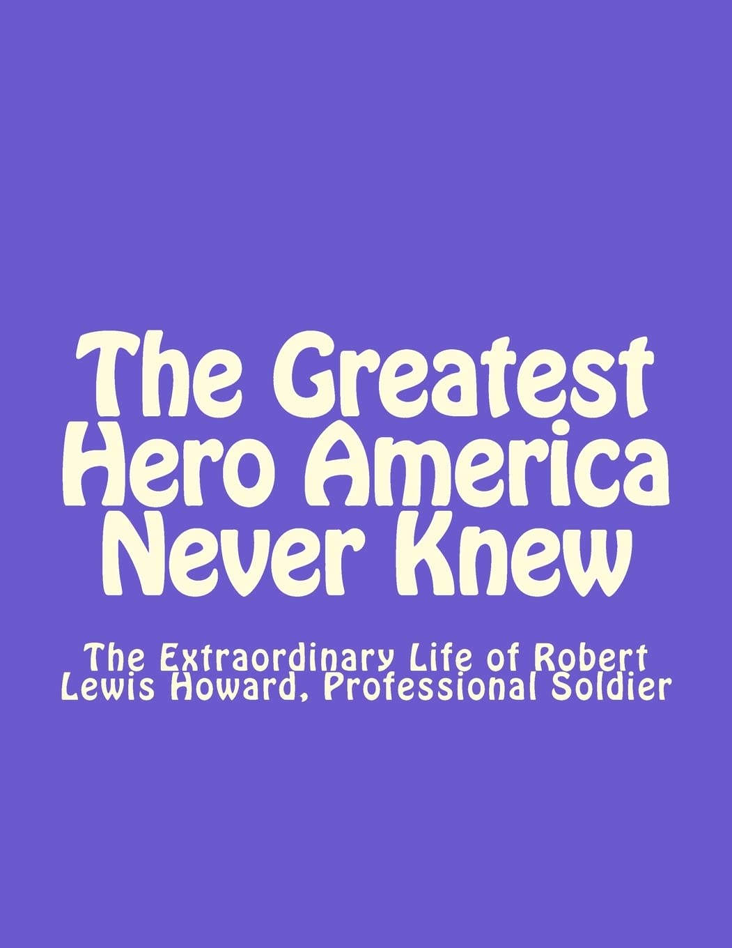The Greatest Hero America Never Knew: The Extraordinary Life of Robert Lewis Howard, Professional Soldier