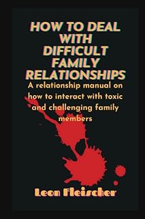 HOW TO DEAL WITH DIFFICULT FAMILY RELATIONSHIPS: A relationship manual on how to interact with toxic and challenging family members