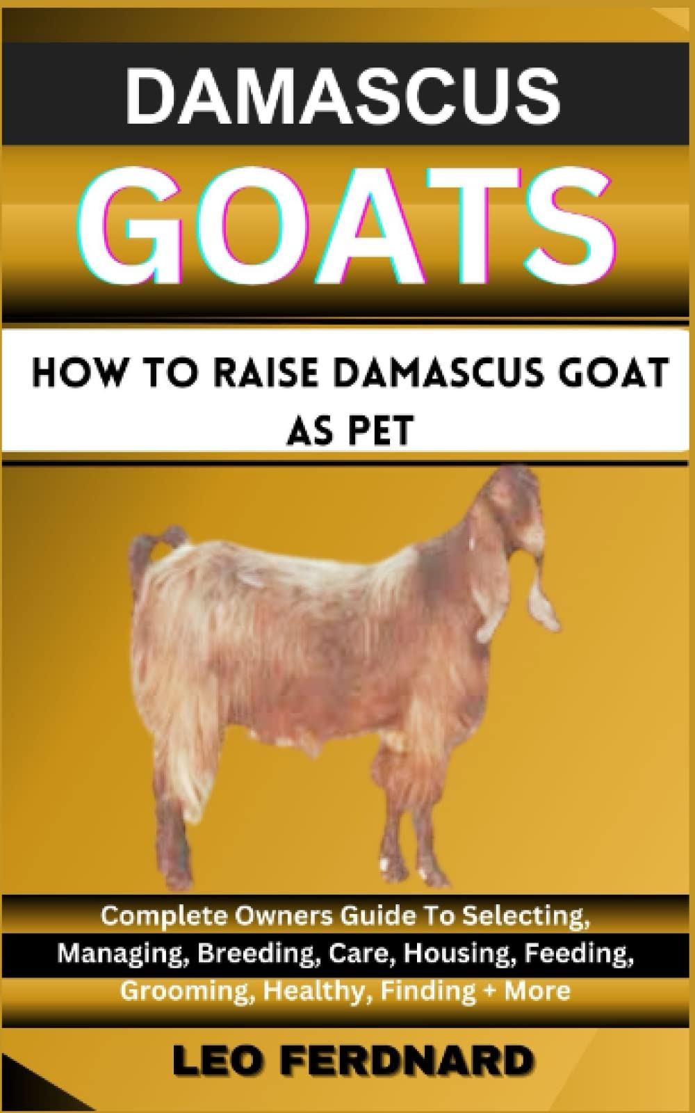 DAMASCUS GOAT, How To Raise Damascus Goat as pet: Complete Owners Guide To Selecting, Managing, Breeding, Care, Housing, Feeding, Grooming, Healthy, Finding + More
