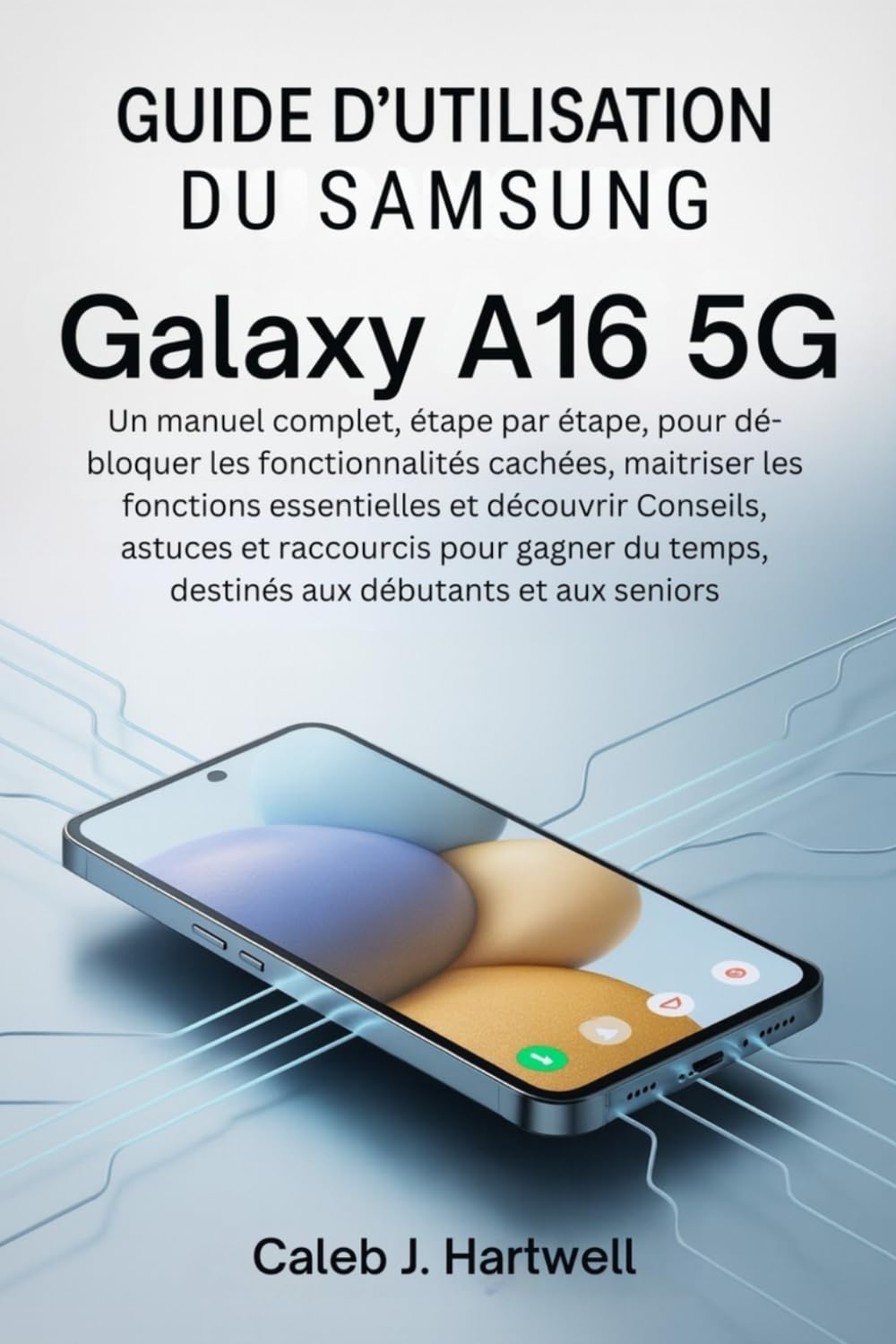 Guide d'utilisation du Samsung Galaxy A16 5G: Un manuel complet, étape par étape, pour débloquer les fonctionnalités caché (Caleb J. Hartwell's Complete User Guide Collection)