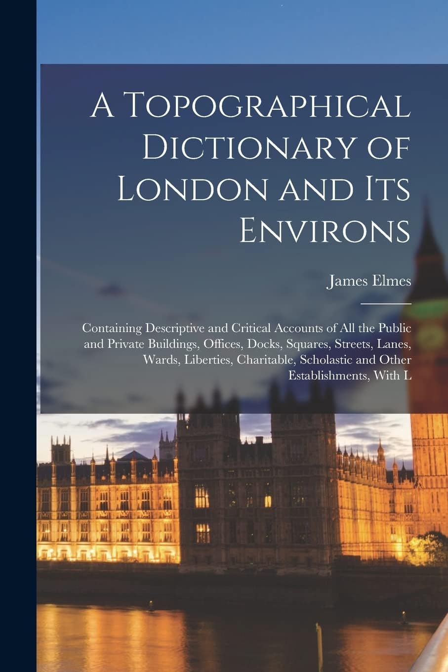 A Topographical Dictionary of London and Its Environs: Containing Descriptive and Critical Accounts of All the Public and Private Buildings, Offices, ... Scholastic and Other Establishments, With L