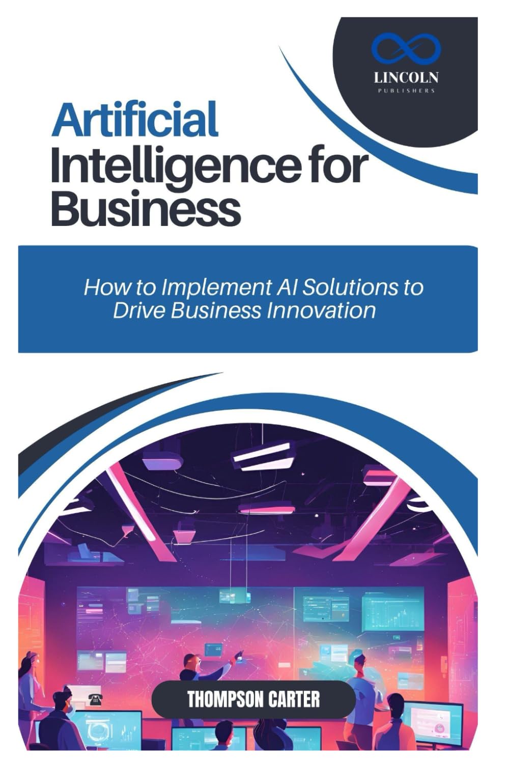 ARTIFICIAL INTELLIGENCE FOR BUSINESS: How to Implement AI Solutions to Drive Business Innovation