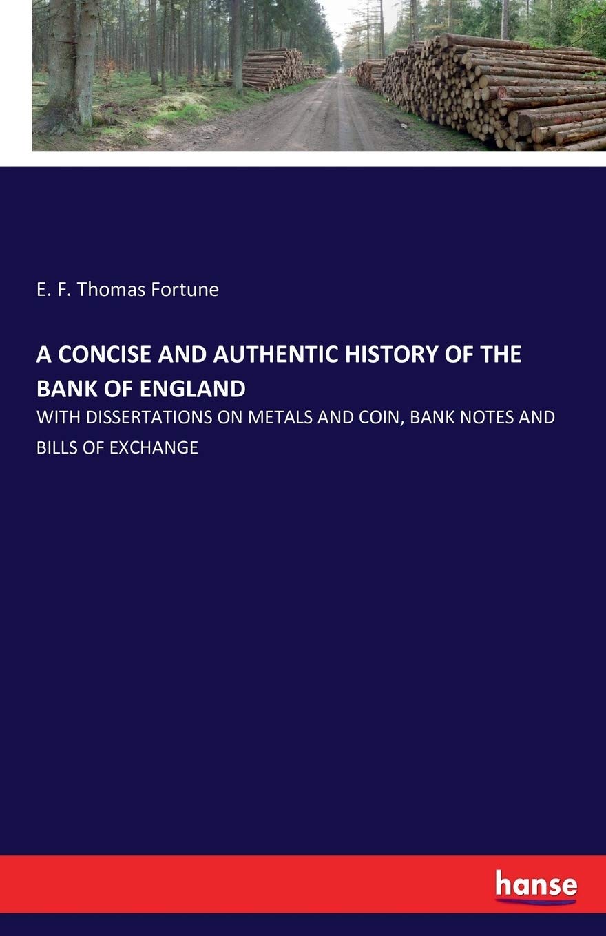 A CONCISE AND AUTHENTIC HISTORY OF THE BANK OF ENGLAND: WITH DISSERTATIONS ON METALS AND COIN, BANK NOTES AND BILLS OF EXCHANGE
