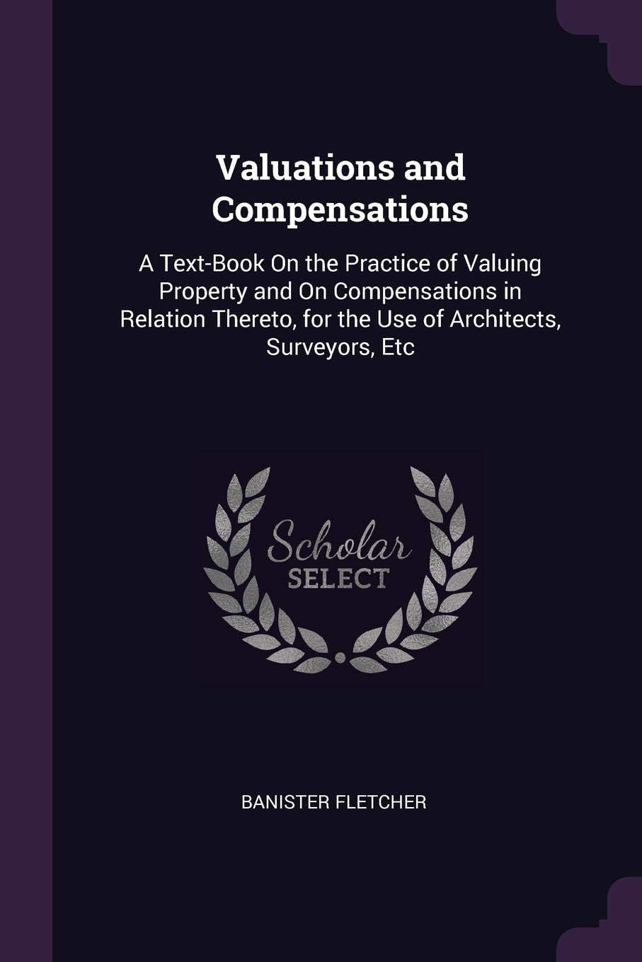 Valuations and Compensations: A Text-Book On the Practice of Valuing Property and On Compensations in Relation Thereto, for the Use of Architects, Surveyors, Etc