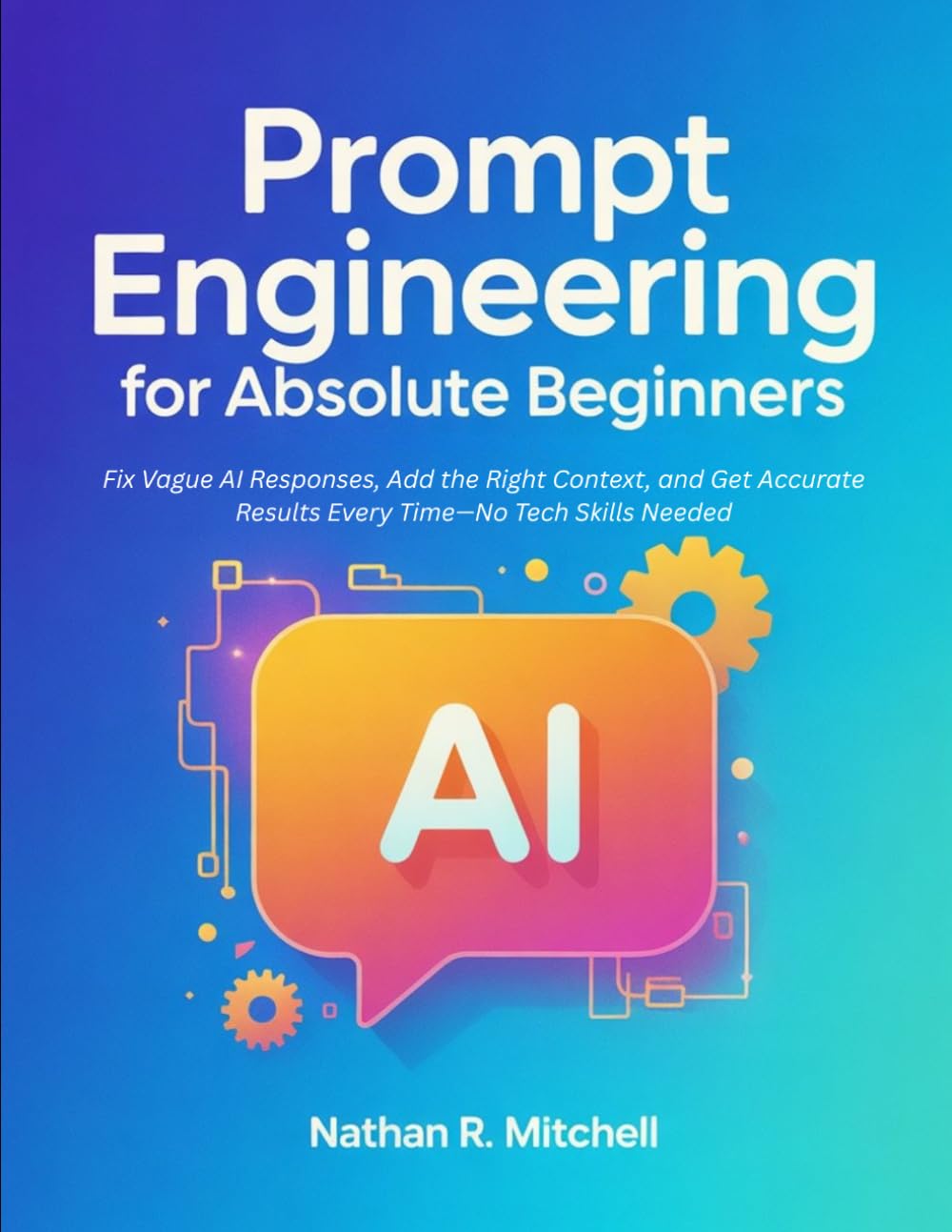 Prompt Engineering for Absolute Beginners: Fix Vague AI Responses, Add the Right Context, and Get Accurate Results Every Time—No Tech Skills Needed