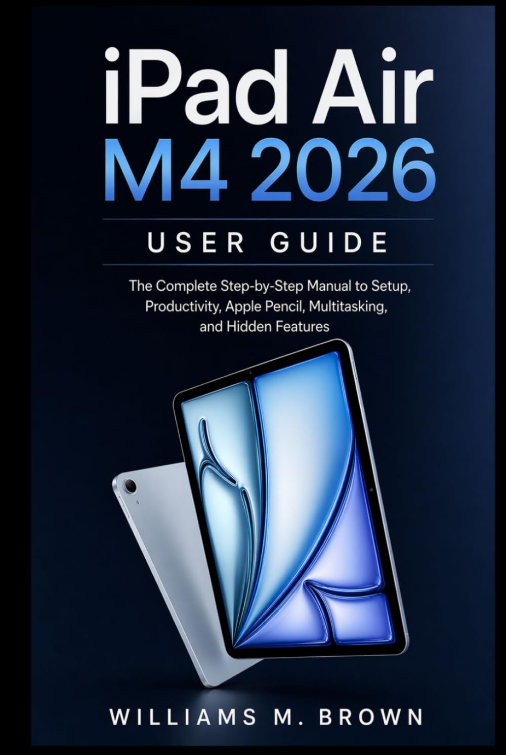 iPad Air M4 2026 User Guide: The Complete Step-by-Step Manual to Setup, Productivity, Apple Pencil, Multitasking, and Hidden Features