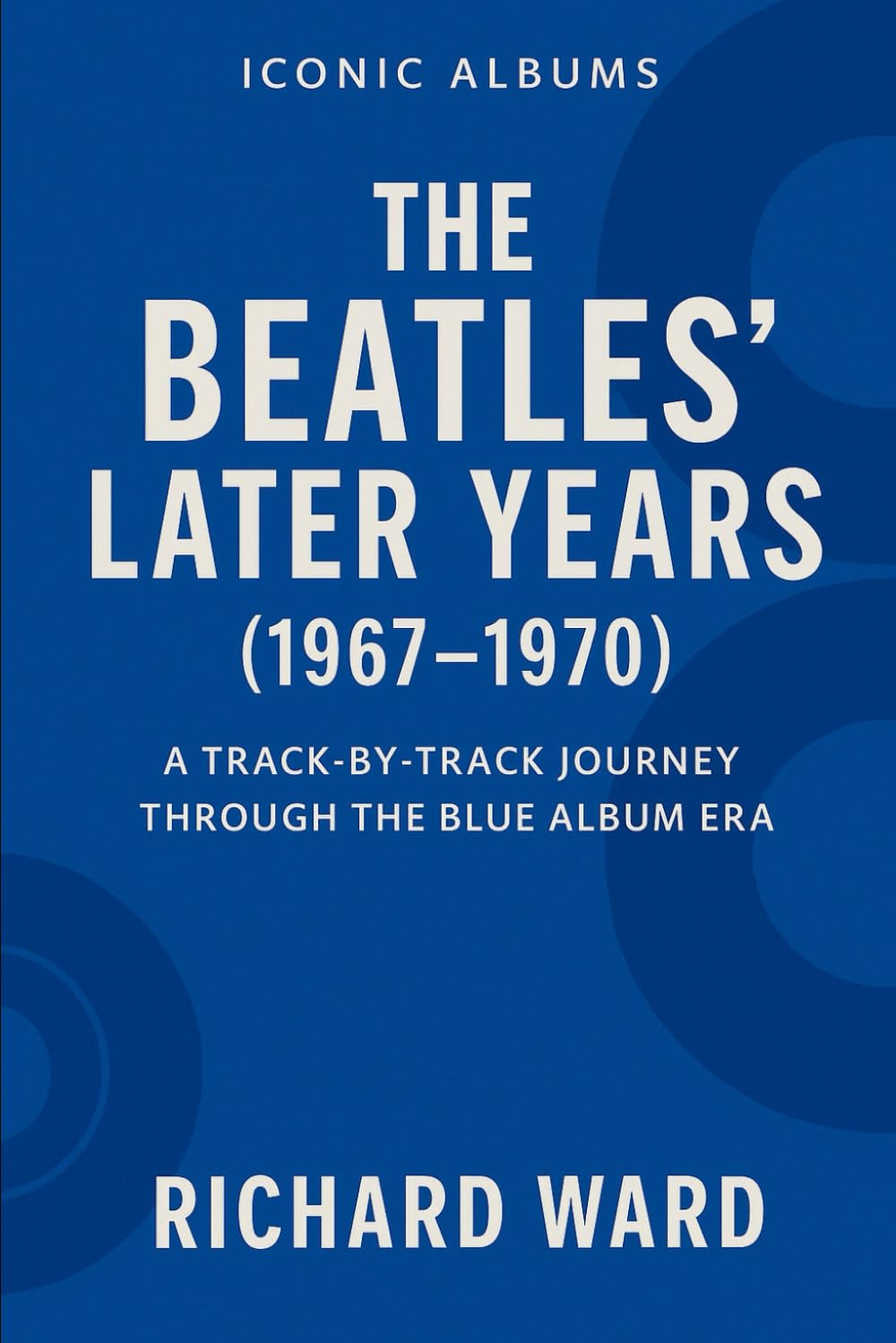 Iconic Albums - The Bealtes Later Years (1967-1970): A Track-by-Track Journey Through the Blue Album Era: 2 (Iconic Albums - The Beatles Collection)