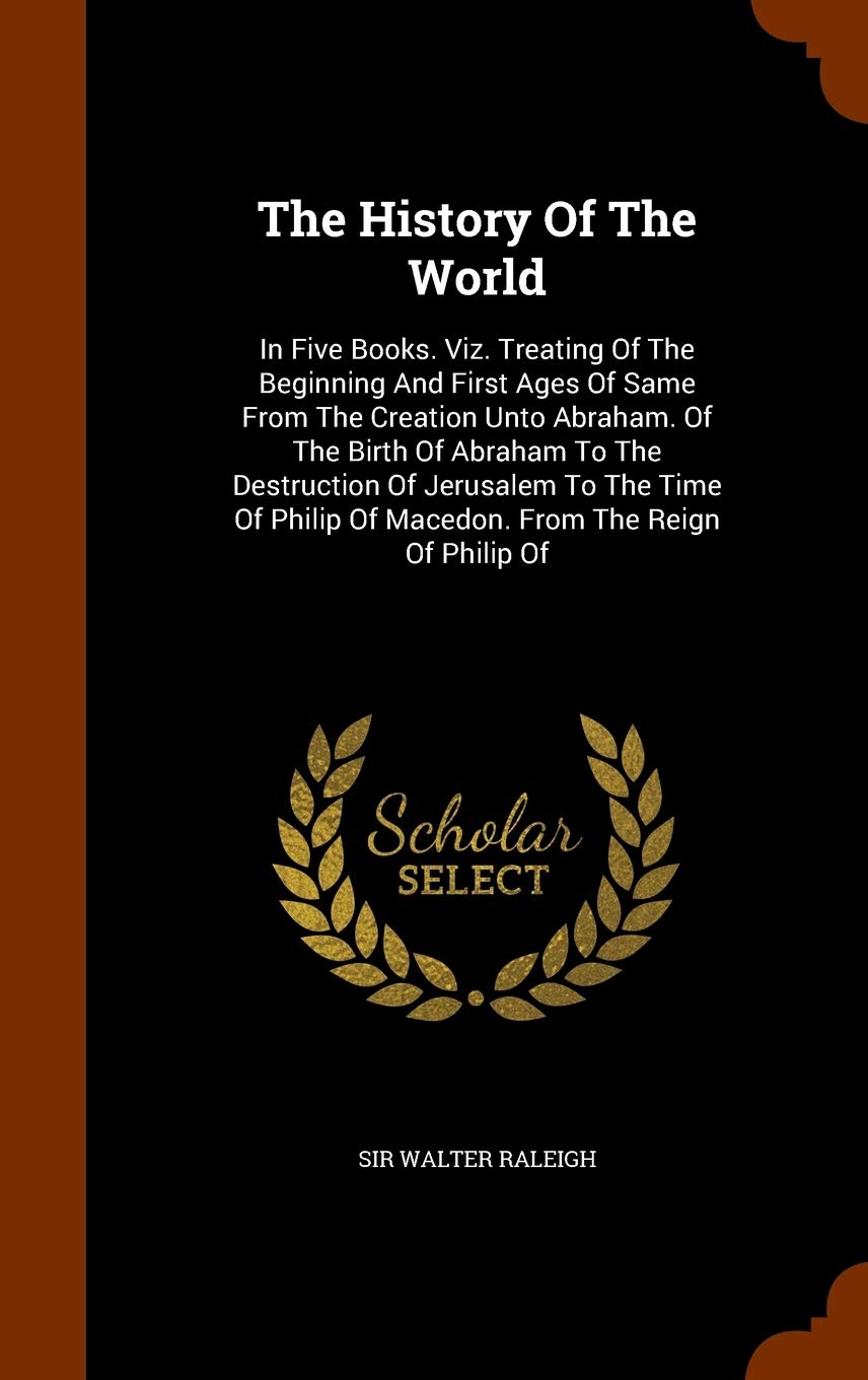 The History Of The World: In Five Books. Viz. Treating Of The Beginning And First Ages Of Same From The Creation Unto Abraham. Of The Birth Of Abraham ... Of Macedon. From The Reign Of Philip Of
