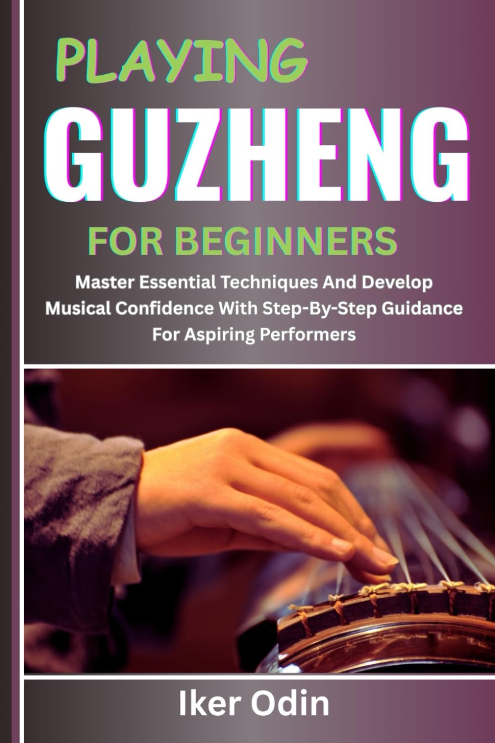 PLAYING GUZHENG FOR BEGINNERS: Master Essential Techniques And Develop Musical Confidence With Step-By-Step Guidance For Aspiring Performers
