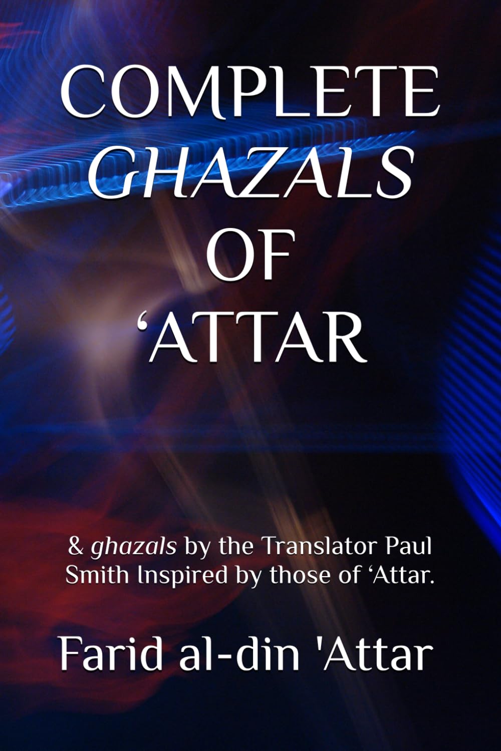 COMPLETE GHAZALS OF ‘ATTAR: & ghazals by the Translator Paul Smith Inspired by those of ‘Attar.