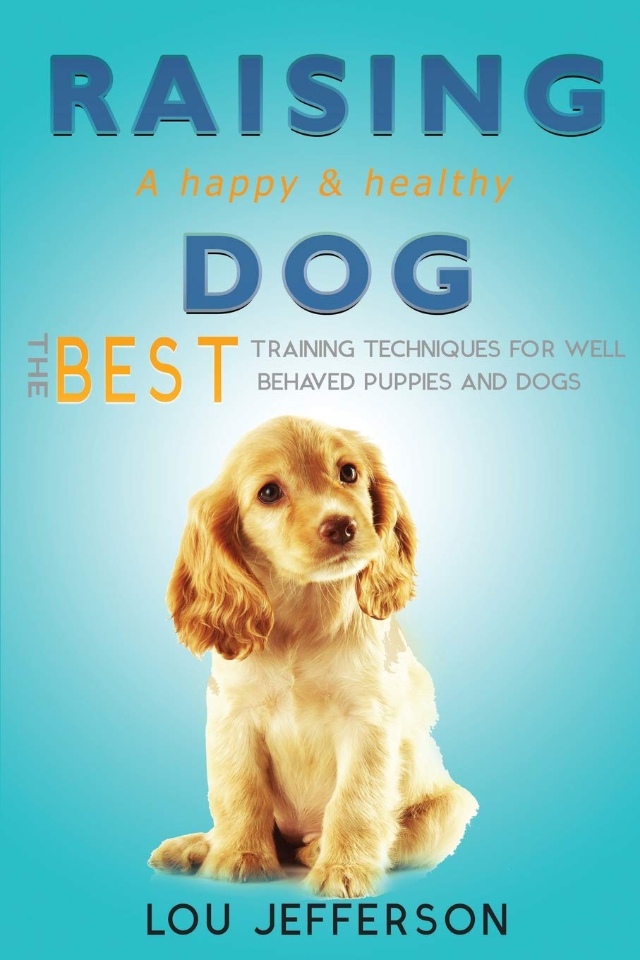 Raising a Happy and Healthy Dog: The Best Training Techniques for Well Behaved Puppies and Dogs