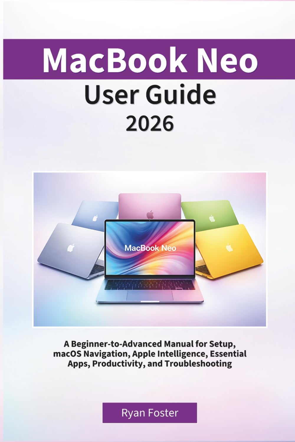 MacBook Neo User Guide 2026: A Beginner-to-Advanced Manual for Setup, macOS Navigation,Apple Intelligence,Essential Apps, Productivity, and Troubleshooting