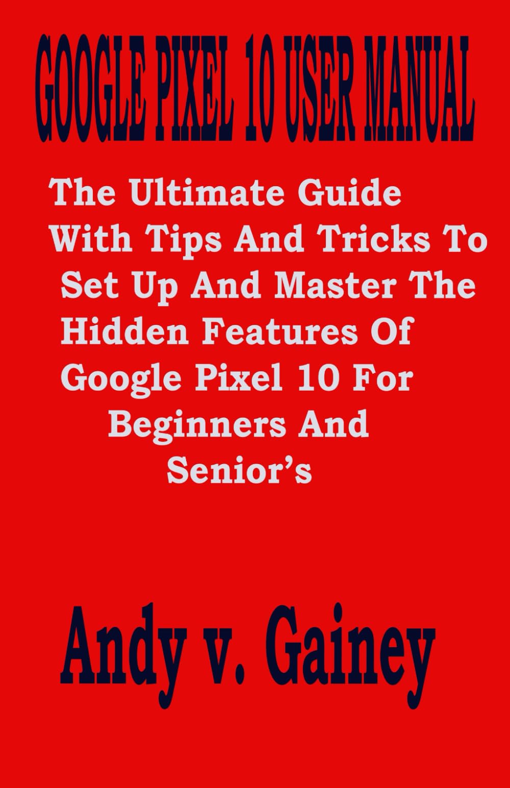GOOGLE PIXEL 10 USER MANUAL: The Ultimate Guide With Tips And Tricks To Set Up And Master The Hidden Features Of Google Pixel 10 For Beginners And Senior’s