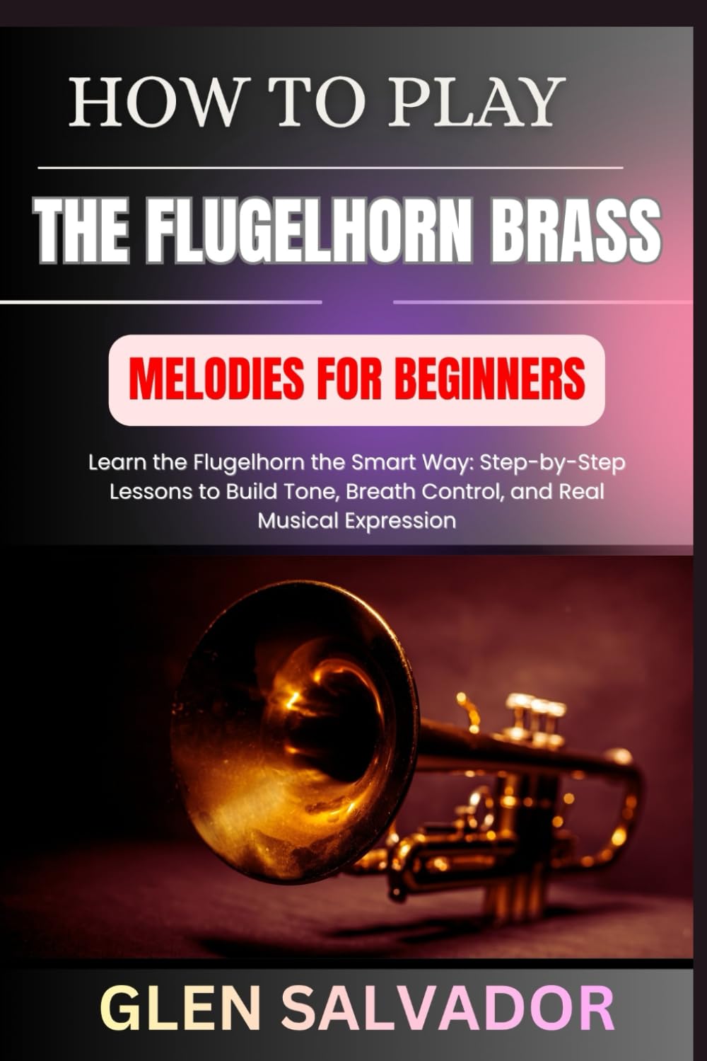 HOW TO PLAY THE FLUGELHORN BRASS MELODIES FOR BEGINNERS: Learn the Flugelhorn the Smart Way: Step-by-Step Lessons to Build Tone, Breath Control, and Real Musical Expression