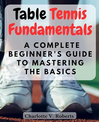 Table Tennis Fundamentals: A Complete Beginner's Guide to Mastering the Basics: Learn Essential Skills and Techniques to Excel in Table Tennis from the Ground Up