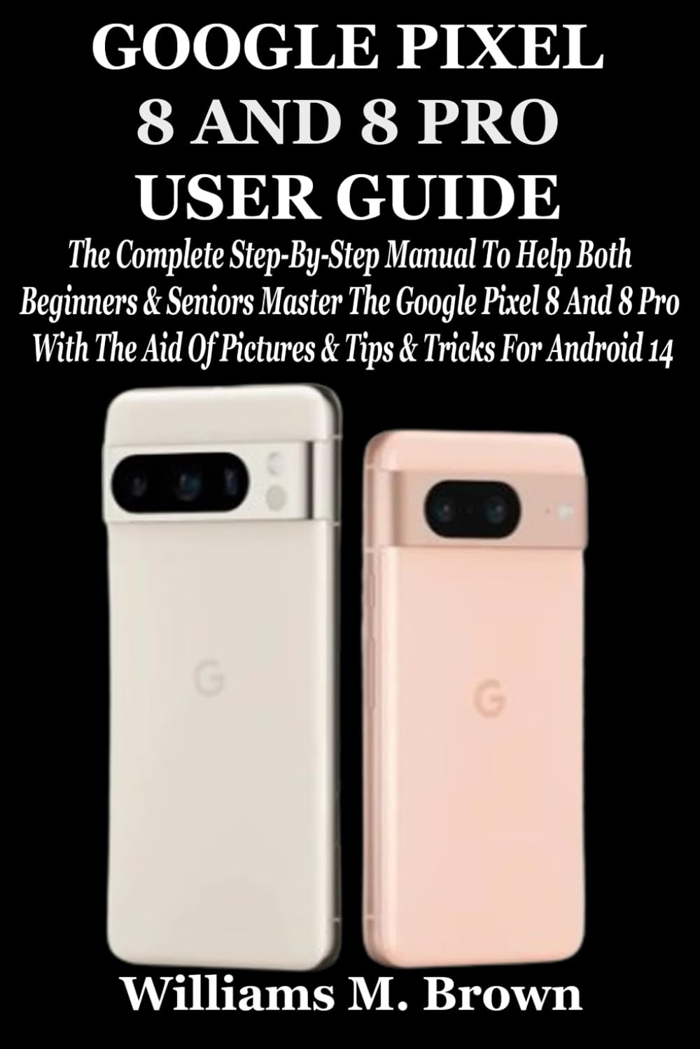 GOOGLE PIXEL 8 AND 8 PRO USER GUIDE: The Complete Step-By-Step Manual To Help Both Beginners & Seniors Master The Google Pixel 8 And 8 Pro With The Aid Of Pictures & Tips & Tricks For Android 14