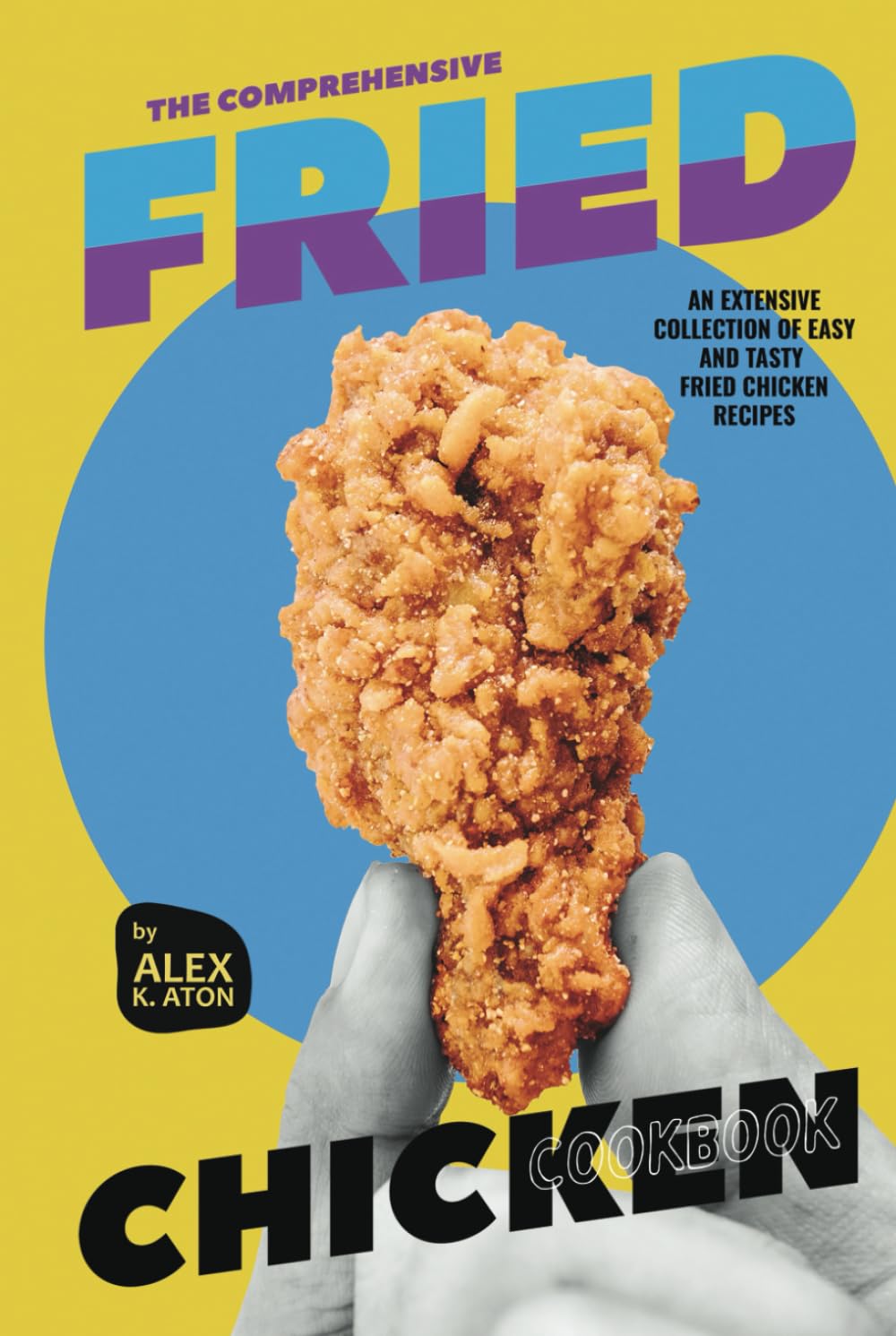 The Comprehensive Fried Chicken Cookbook: An Extensive Collection of Easy and Tasty Fried Chicken Recipes