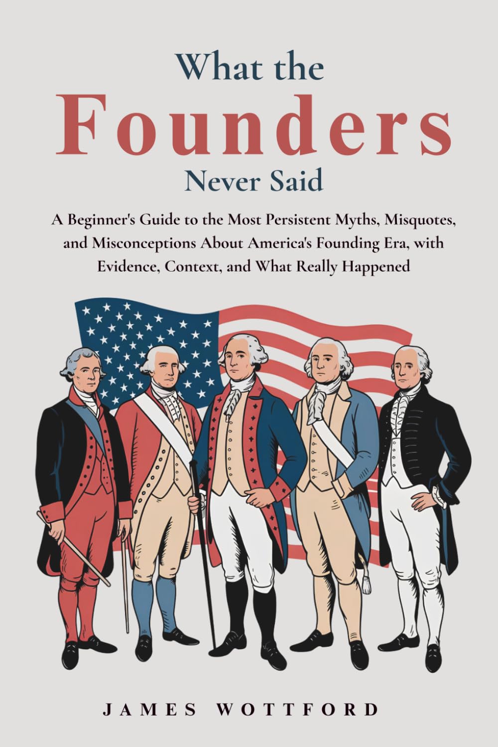 What the Founders Never Said: A Beginner's Guide to the Most Persistent Myths, Misquotes, and Misconceptions About America's Founding Era, with Evidence, Context, and What Really Happened
