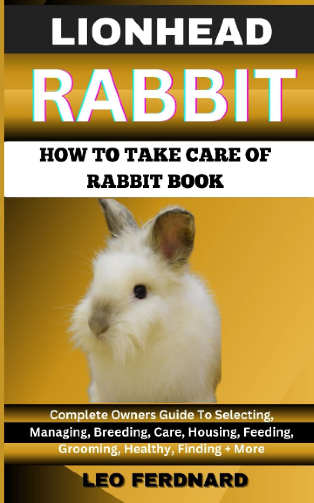 LIONHEAD RABBIT. HOW TO TAKE CARE OF RABBIT BOOK: The Acquisition, History, Appearance, Housing, Grooming, Nutrition, Health Issues, Specific Needs And Much More