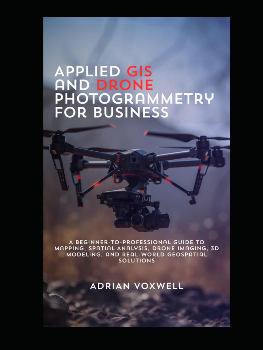 Applied GIS and Drone Photogrammetry for Business: A Beginner-to-Professional Guide to Mapping, Spatial Analysis, Drone Imaging, 3D Modeling, and Real-World Geospatial Solutions