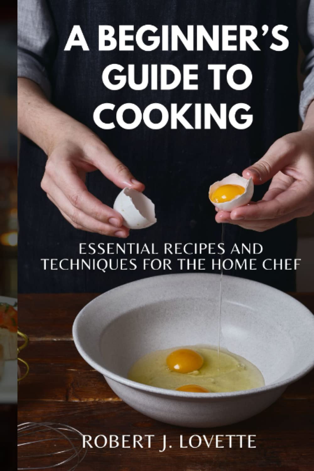 A BEGINNER’S GUIDE TO COOKING: The Essential Recipes and Techniques for the Home Chef, Tips , Tricks with Recipes And preparation Methods Explained