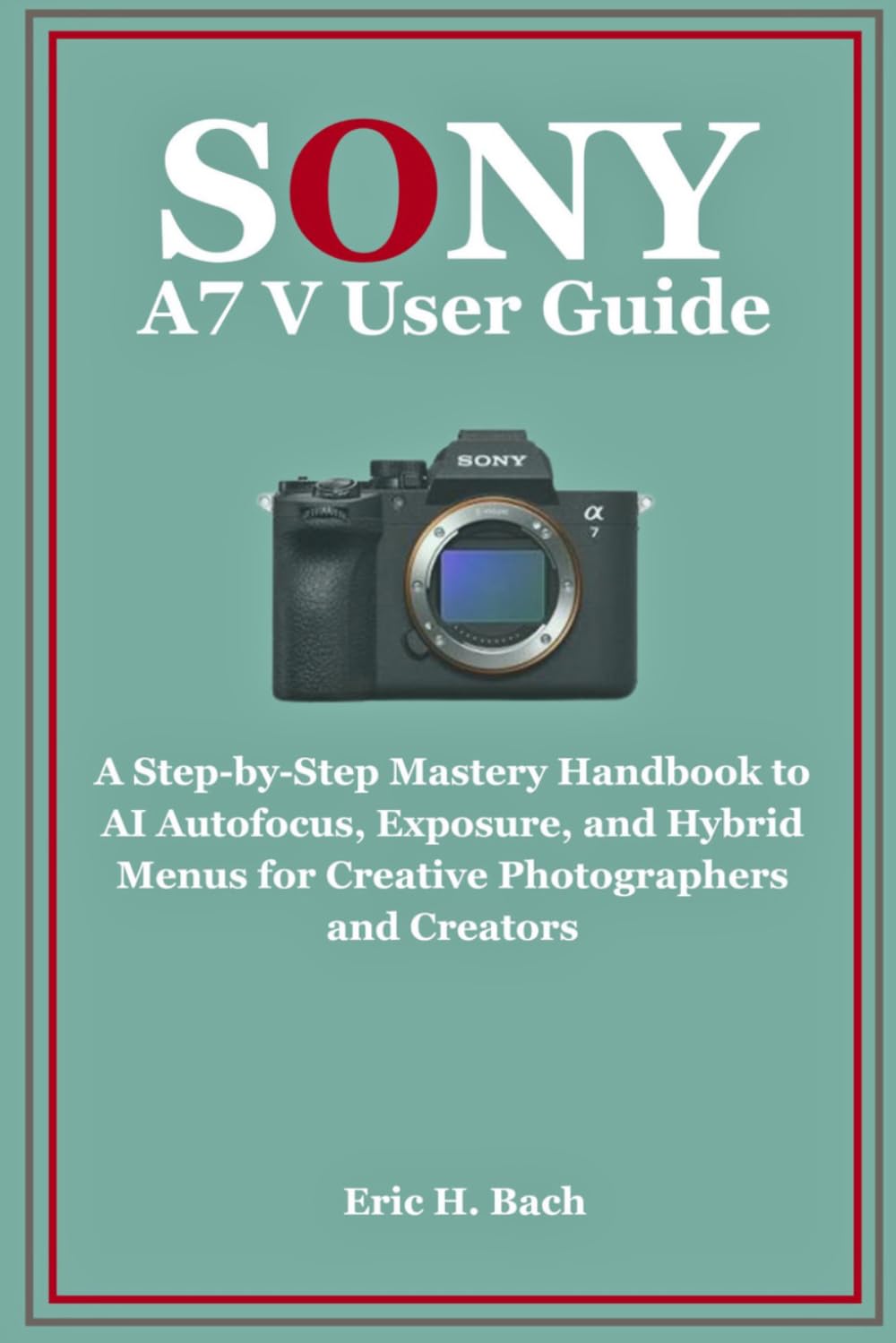 Sony a7 V User Guide: A Step-by-Step Mastery Handbook to AI Autofocus, Exposure, and Hybrid Menus for Creative Photographers and Creators
