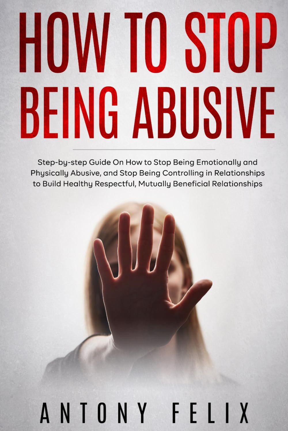 How to Stop Being Abusive: Step-by-step Guide On How to Stop Being Emotionally and Physically Abusive, and Stop Being Controlling in Relationships (Transform yourself)
