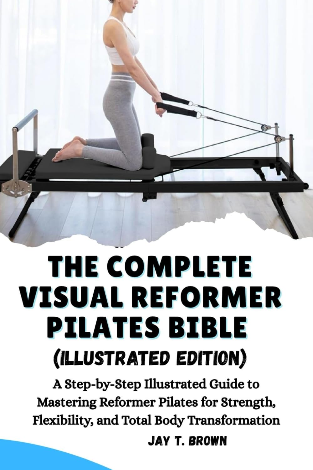 THE COMPLETE VISUAL REFORMER PILATES BIBLE (Illustrated Edition): A Step-by-Step Illustrated Guide to Mastering Reformer Pilates for Strength, Flexibility, and Total Body Transformation