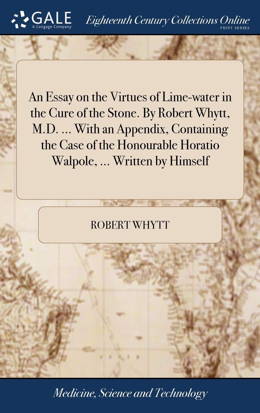 An Essay on the Virtues of Lime-water in the Cure of the Stone. By Robert Whytt, M.D. ... With an Appendix, Containing the Case of the Honourable Horatio Walpole, ... Written by Himself