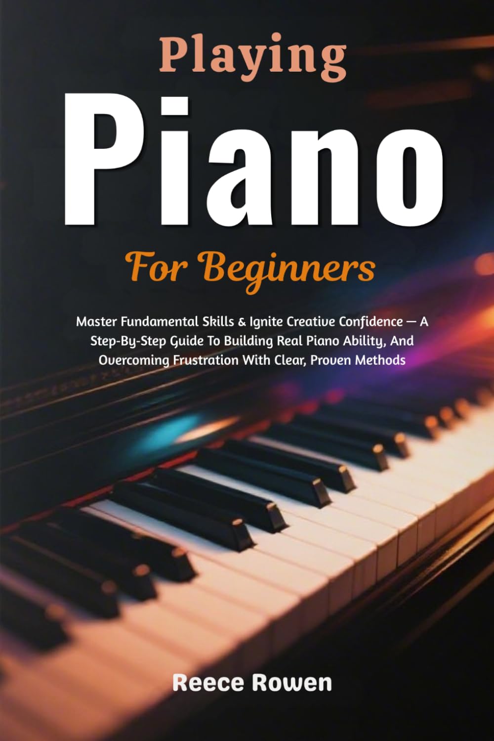 Playing Piano For Beginners: Master Fundamental Skills & Ignite Creative Confidence — A Step‑By‑Step Guide To Building Real Piano Ability, And Overcoming Frustration With Clear, Proven Methods