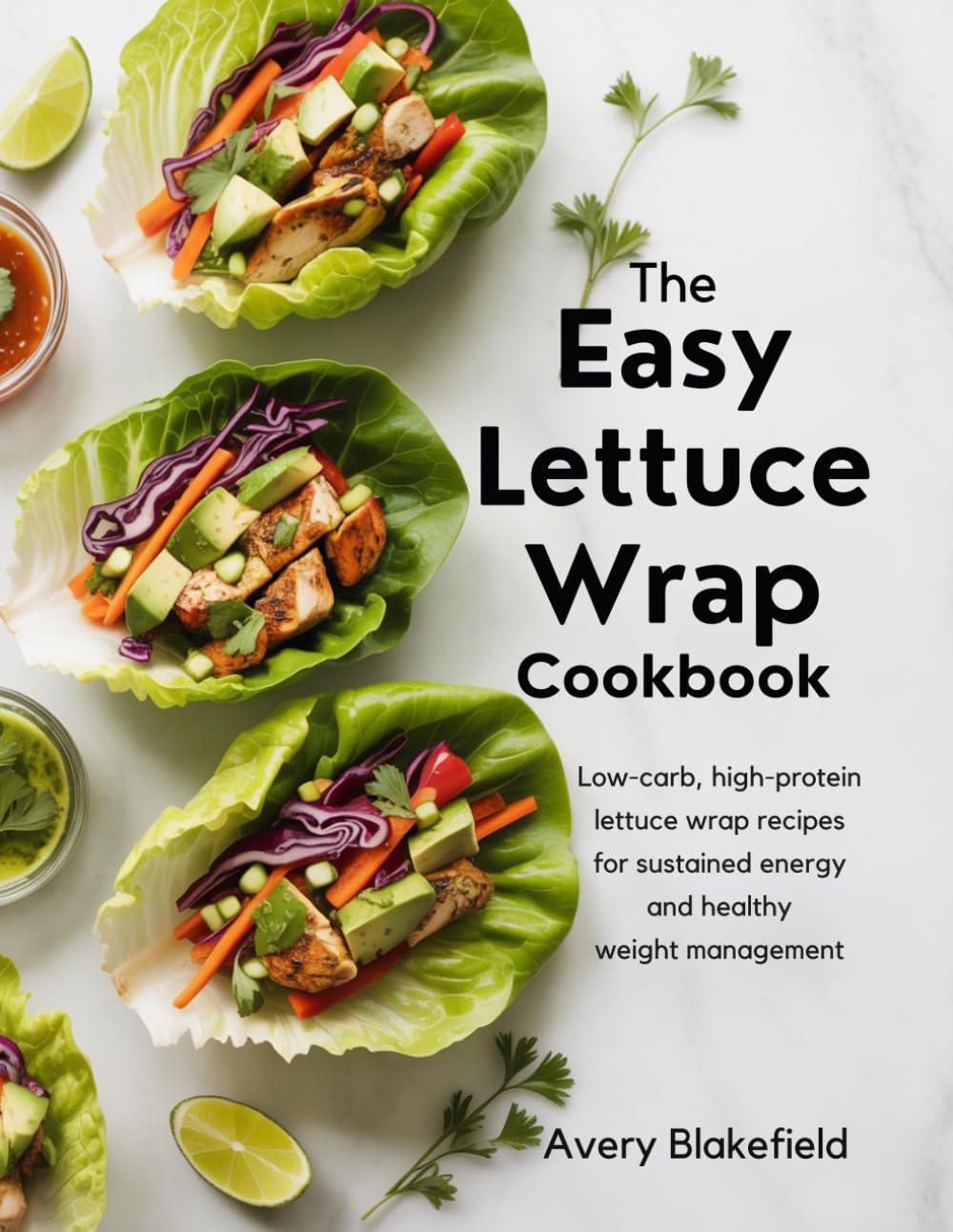 The Easy Lettuce Wrap Cookbook: Low-Carb, High-Protein Lettuce Wrap Recipes for Sustained Energy and Healthy W eight Management