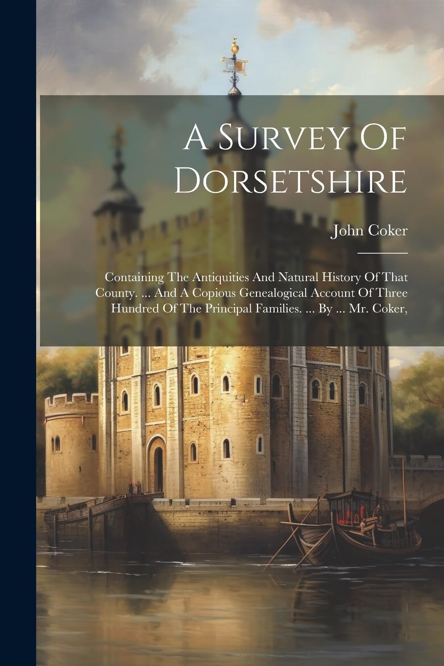 A Survey Of Dorsetshire: Containing The Antiquities And Natural History Of That County. ... And A Copious Genealogical Account Of Three Hundred Of The Principal Families. ... By ... Mr. Coker,
