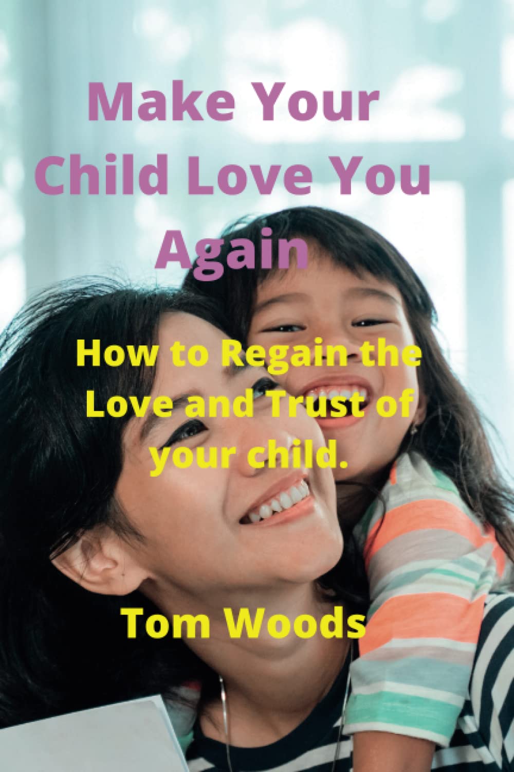 Make Your Child Love You Again: How to Regain the Love and Trust of your child.