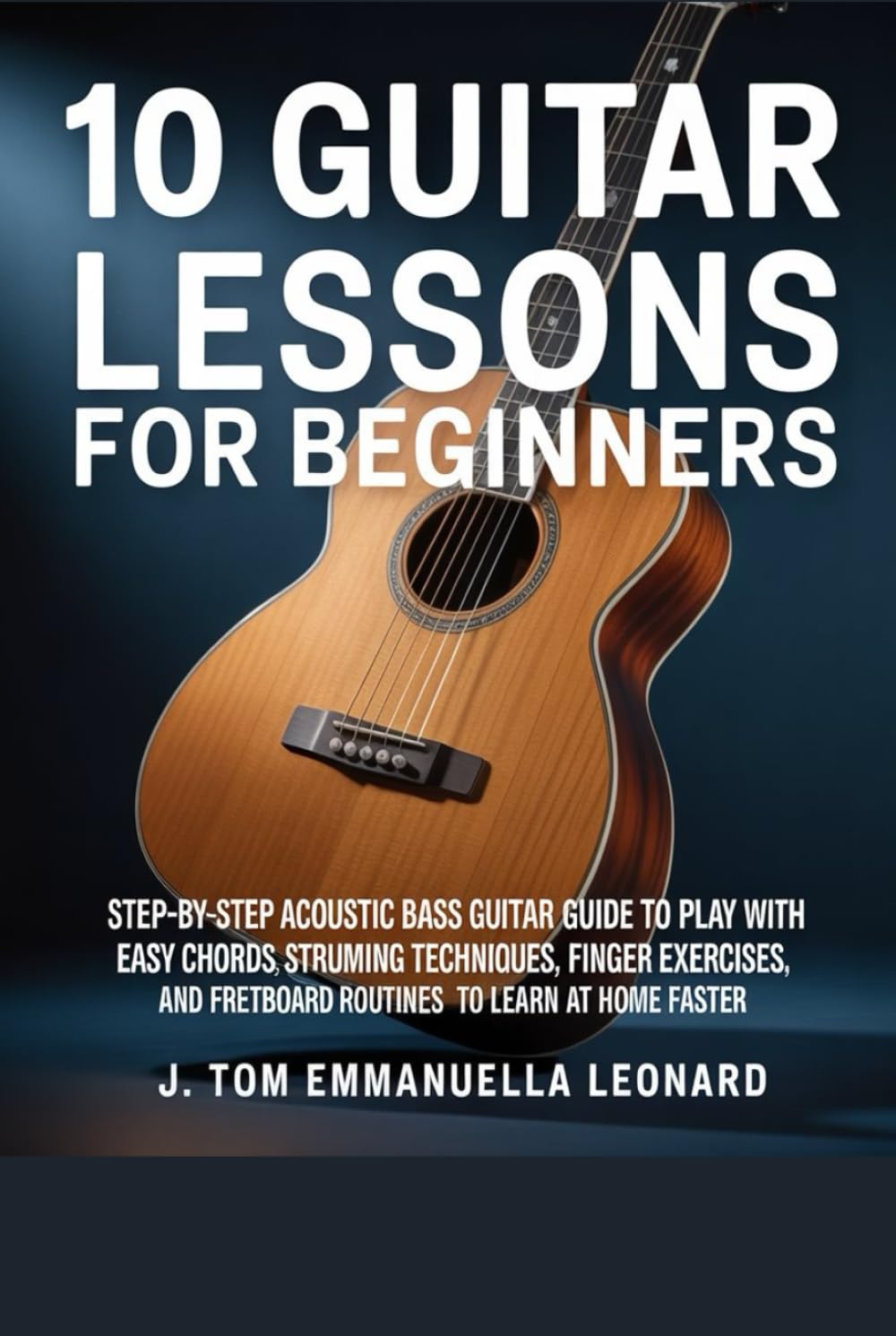 10 Guitar Lessons for Beginners: Step-By-Step Acoustic Bass Guita Guide to Play with Easy Chords, Strumming Techniques with Finger Exercises, And Fretboard Practice Routines to Learn at Home Faster