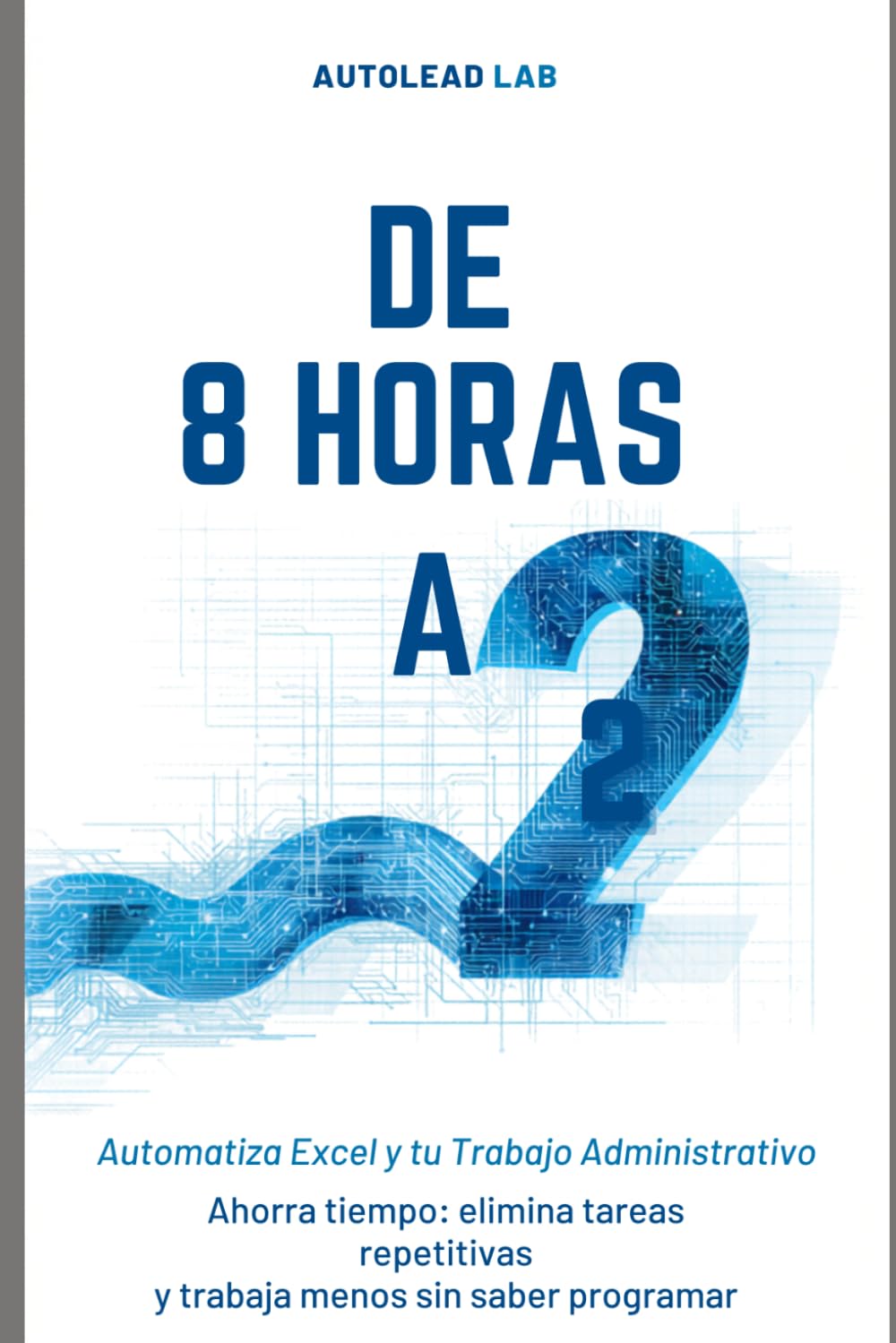 De 8 Horas a 2: Automatiza Excel y tu Trabajo Administrativo con IA: Ahorra tiempo, elimina tareas repetitivas y trabaja menos sin saber programar