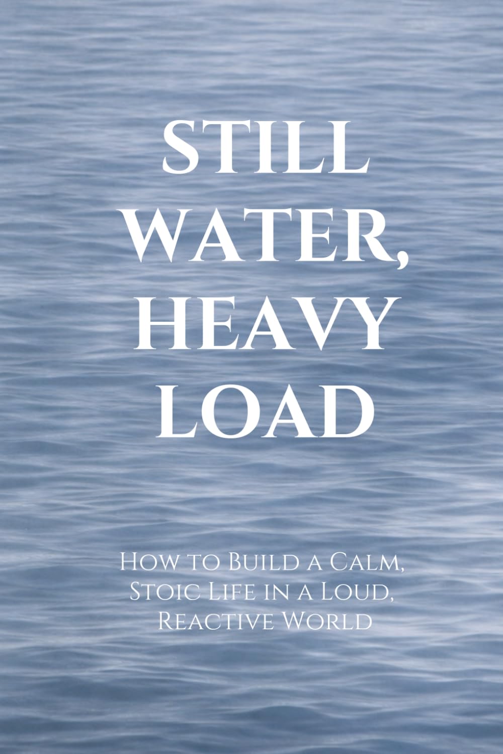 STILL WATER, HEAVY LOAD: How to Build a Calm, Stoic Life in a Loud, Reactive World