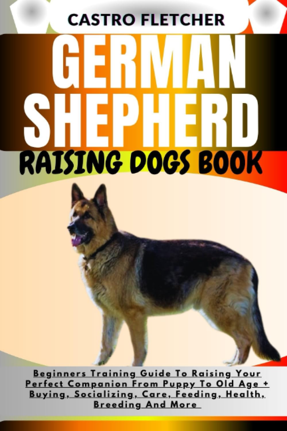 GERMAN SHEPHERD RAISING DOGS BOOK: Beginners Training Guide To Raising Your Perfect Companion From Puppy To Old Age + Buying, Socializing, Care, Feeding, Health, Breeding And More